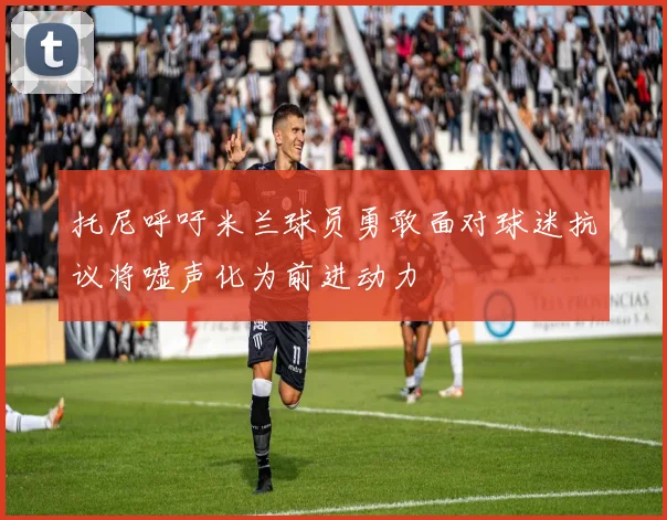 托尼呼吁米兰球员勇敢面对球迷抗议将嘘声化为前进动力