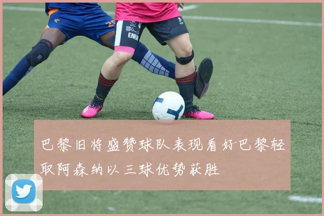 巴黎旧将盛赞球队表现看好巴黎轻取阿森纳以三球优势获胜