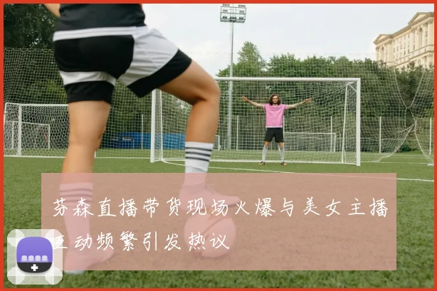 芬森直播带货现场火爆与美女主播互动频繁引发热议