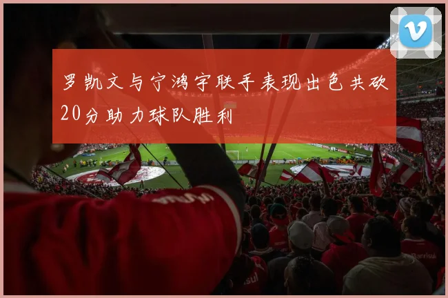 罗凯文与宁鸿宇联手表现出色共砍20分助力球队胜利