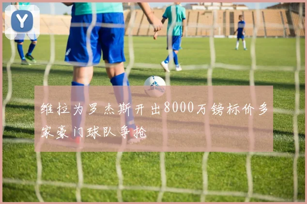 维拉为罗杰斯开出8000万镑标价多家豪门球队争抢