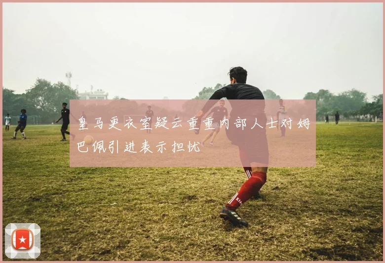皇马更衣室疑云重重内部人士对姆巴佩引进表示担忧