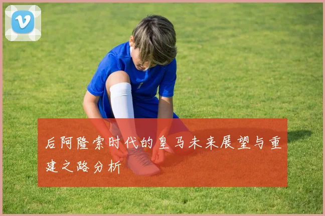 后阿隆索时代的皇马未来展望与重建之路分析