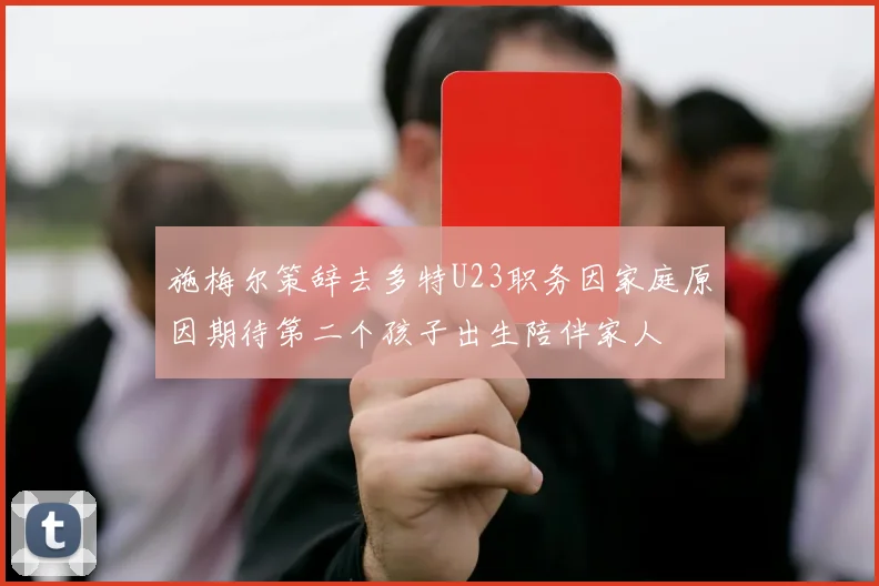 施梅尔策辞去多特U23职务因家庭原因期待第二个孩子出生陪伴家人