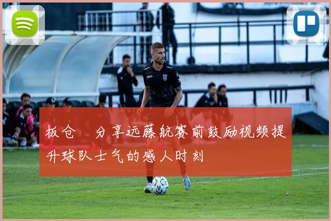 板仓滉分享远藤航赛前鼓励视频提升球队士气的感人时刻
