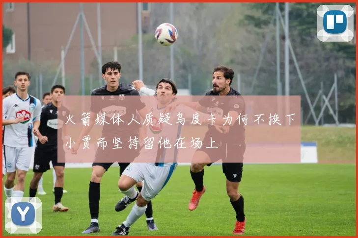 火箭媒体人质疑乌度卡为何不换下小贾而坚持留他在场上