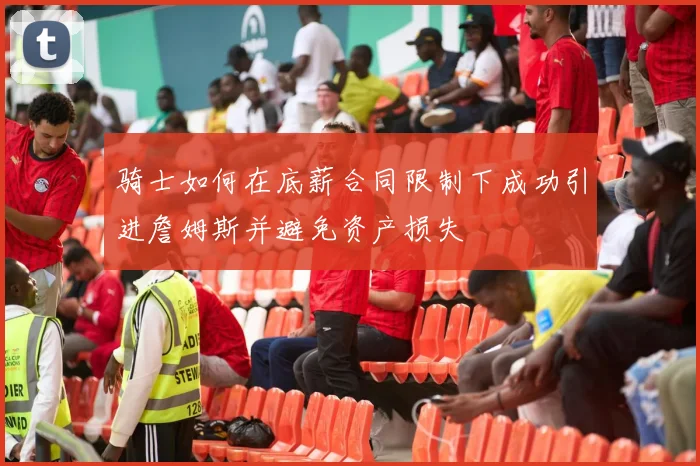 骑士如何在底薪合同限制下成功引进詹姆斯并避免资产损失