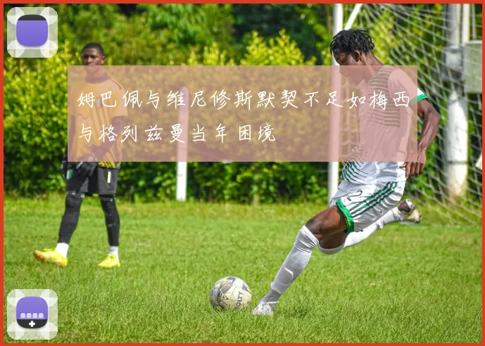 姆巴佩与维尼修斯默契不足如梅西与格列兹曼当年困境