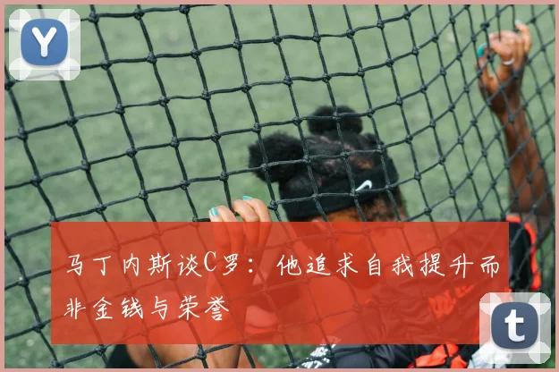 马丁内斯谈C罗：他追求自我提升而非金钱与荣誉