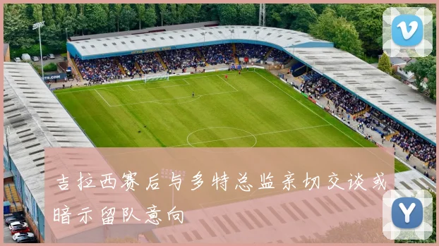 吉拉西赛后与多特总监亲切交谈或暗示留队意向