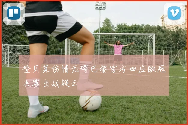 登贝莱伤情无碍巴黎官方回应欧冠决赛出战疑云