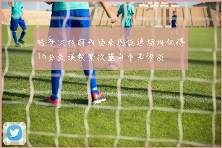 哈登次轮前两场表现低迷场均仅得16分失误频繁投篮命中率惨淡